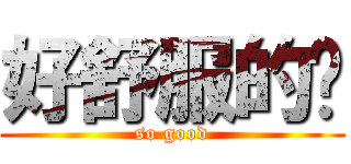 好舒服的啦 (so good)