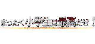 まったく小学生は最高だぜ！ (A primary schoolchild is the totally best!)