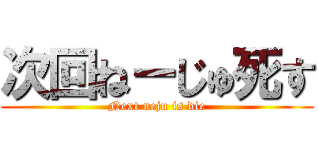 次回ねーじゅ死す (Next neju is die)