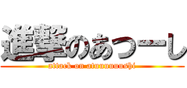 進撃のあつーし (attack on atuuuuuushi)