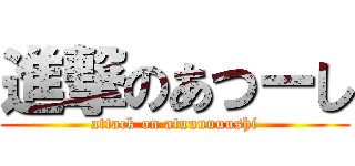 進撃のあつーし (attack on atuuuuuushi)