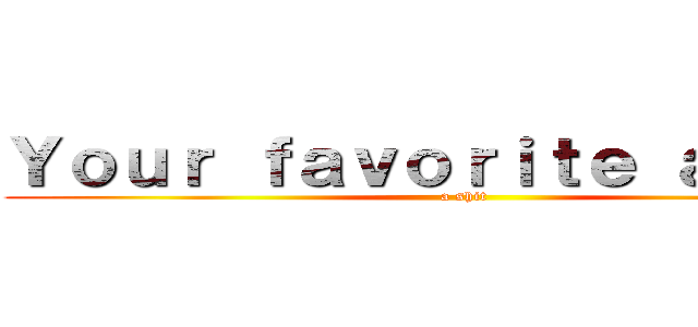 Ｙｏｕｒ ｆａｖｏｒｉｔｅ ａｎｉｍｅ (a shit)