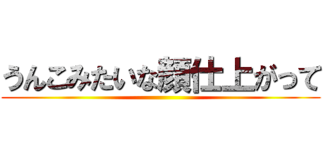 うんこみたいな顔仕上がって ()