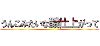 うんこみたいな顔仕上がって ()