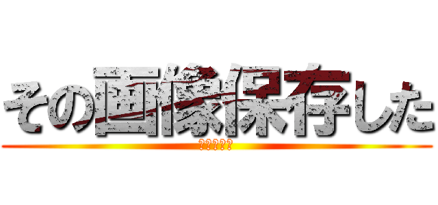 その画像保存した (さようなら)