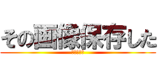 その画像保存した (さようなら)