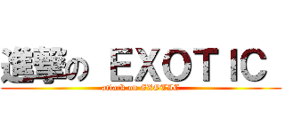 進撃の ＥＸＯＴＩＣ  (attack on EXOTIC)