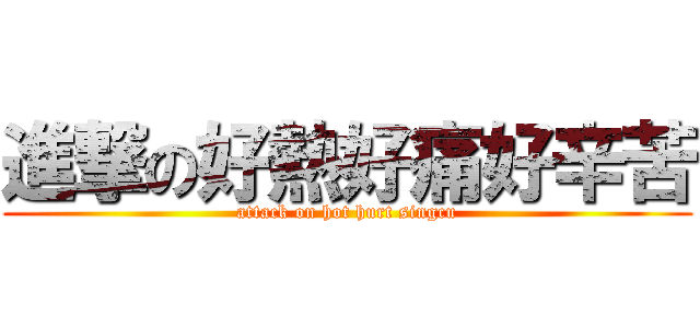 進撃の好熱好痛好辛苦 (attack on hot hurt singcu)
