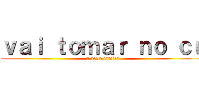 ｖａｉ ｔｏｍａｒ ｎｏ ｃｕ (a noite inteira)