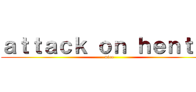 ａｔｔａｃｋ ｏｎ ｈｅｎｔａｉ (nice)