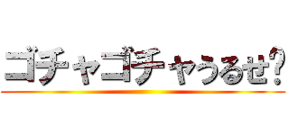 ゴチャゴチャうるせ〜 ()