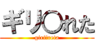 ギリ○れた (giri?reta)