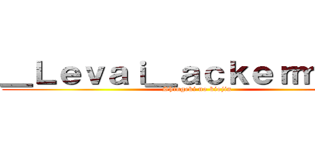＿Ｌｅｖａｉ＿ａｃｋｅｒｍａｎ＿ (Shingeki no kiojin )