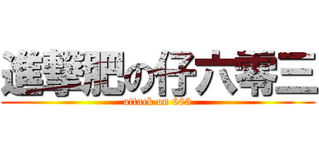 進撃肥の仔六零三 (attack on 603)