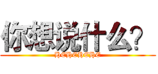你想说什么？ (HEHEHEHE)