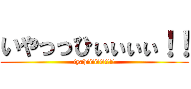いやっっひぃぃぃぃ！！ (iyahiiiiiiii!!!)