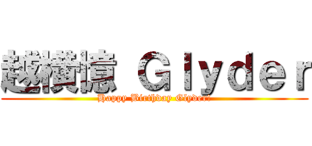 越横憶 Ｇｌｙｄｅｒ (Happy Birthday Glyder!)