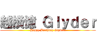越横憶 Ｇｌｙｄｅｒ (Happy Birthday Glyder!)