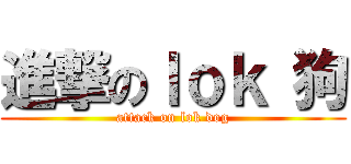 進撃のｌｏｋ 狗 (attack on lok dog)