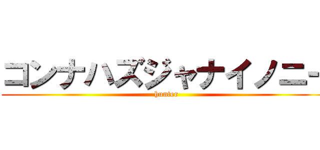 コンナハズジャナイノニー (hunter)
