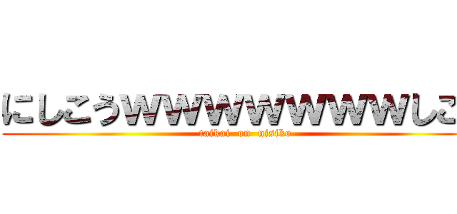 にしこうｗｗｗｗｗｗｗしこう (taikai  on  nisiko)