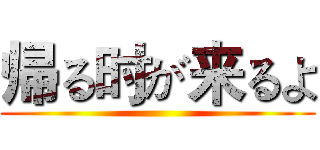 帰る时が来るよ ()
