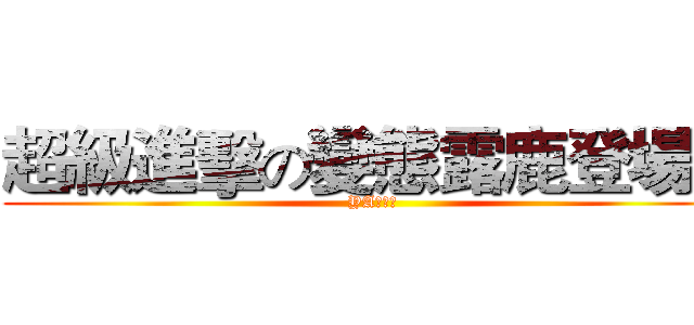 超級進擊の變態露鹿登場！ (YA！！！)
