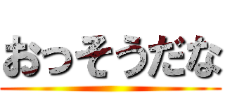 おっそうだな ()