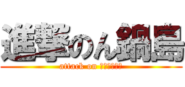 進撃のん鍋島 (attack on ﾎﾟﾃｨﾄｩ)