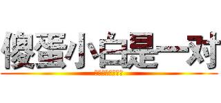 傻蛋小白是一对 (呵呵呵呵呵呵呵呵)