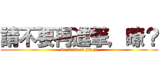 請不要再進撃，瞭？ (be tired of jin ji)