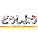 どうしよう (how i do)
