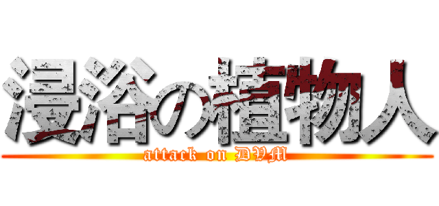 浸浴の植物人 (attack on DVM)