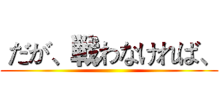  だが、戦わなければ、 ()
