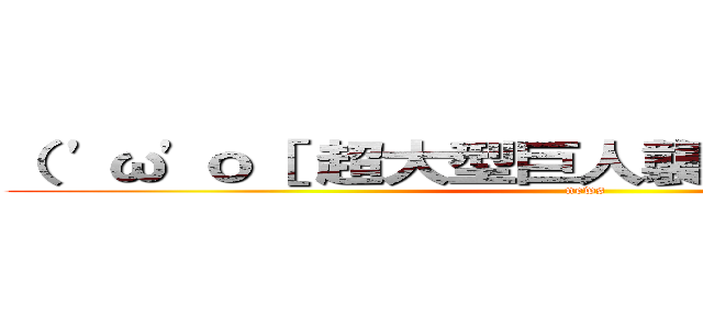 （ 'ω'ｏ［ 超大型巨人襲来のお知らせ ］ｏ (news)