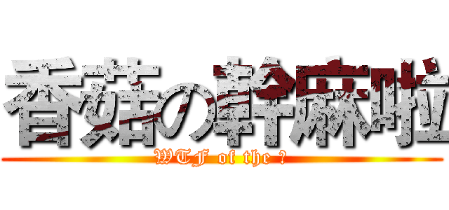 香菇の幹麻啦 (WTF of the 菇)