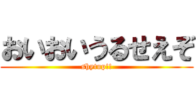 おいおいうるせえぞ (shytup!!)