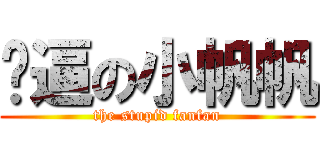 傻逼の小帆帆 (the stupid fanfan)