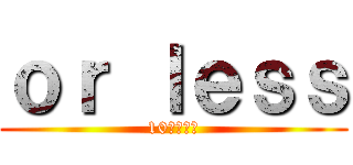 ｏｒ ｌｅｓｓ (10分以内に)