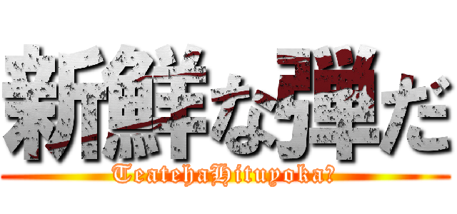 新鮮な弾だ (TeatehaHituyoka?)