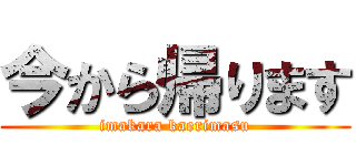 今から帰ります (imakara kaerimasu)