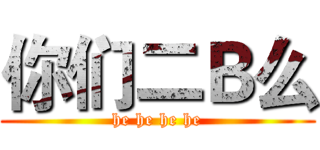 你们二Ｂ么 (he he he he)