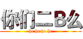 你们二Ｂ么 (he he he he)