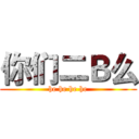 你们二Ｂ么 (he he he he)