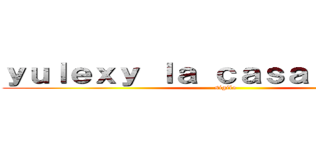 ｙｕｌｅｘｙ ｌａ ｃａｓａ ｂｉｔｉｅｓ (sigilo)