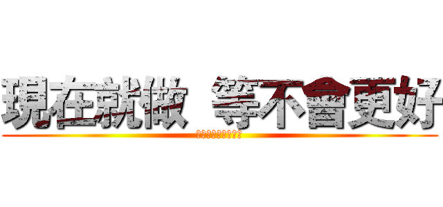 現在就做  等不會更好 (現在就做等不會更好)