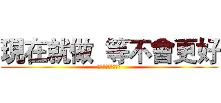 現在就做  等不會更好 (現在就做等不會更好)