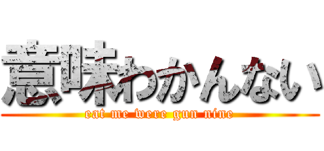 意味わかんない (eat me were gun nine)
