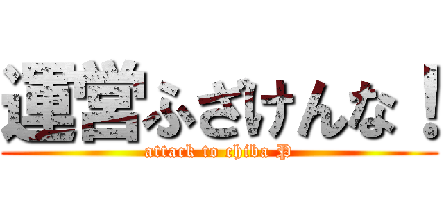 運営ふざけんな！ (attack to chiba P)