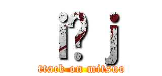 ｉ̖ｊ (attack on mitsuo)